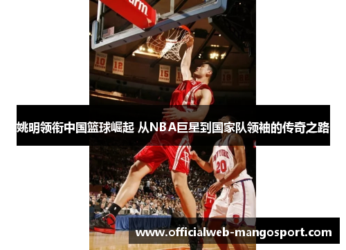 姚明领衔中国篮球崛起 从NBA巨星到国家队领袖的传奇之路