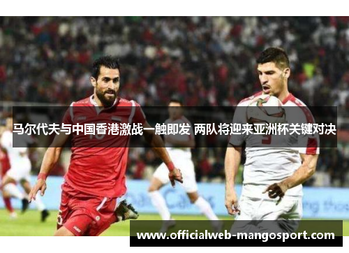 马尔代夫与中国香港激战一触即发 两队将迎来亚洲杯关键对决